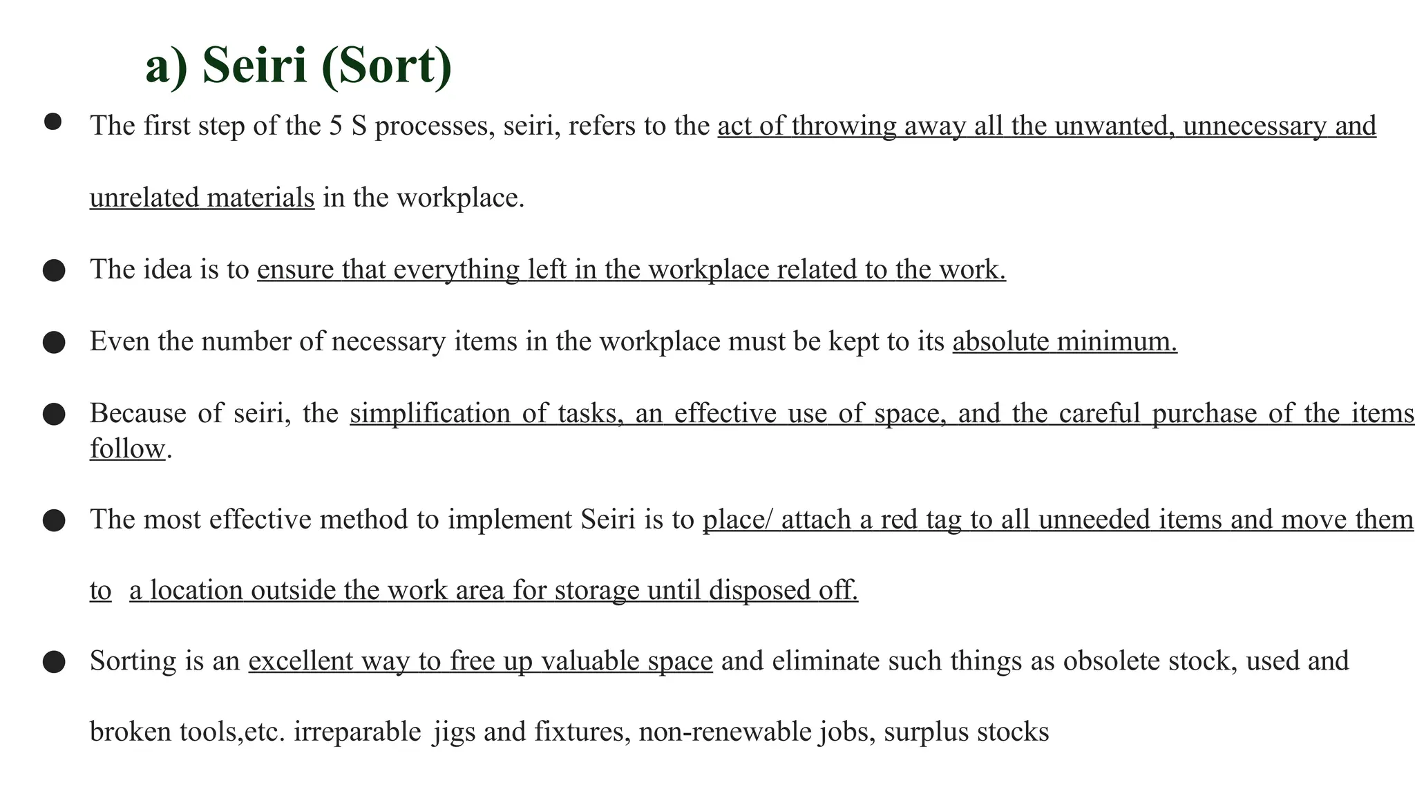 a) Seiri (Sort)
● The first step of the 5 S processes, seiri, refers to the act of throwing away all the unwanted, unnecessary and
unrelated materials in the workplace.
● The idea is to ensure that everything left in the workplace related to the work.
● Even the number of necessary items in the workplace must be kept to its absolute minimum.
● Because of seiri, the simplification of tasks, an effective use of space, and the careful purchase of the items
follow.
● The most effective method to implement Seiri is to place/ attach a red tag to all unneeded items and move them
to a location outside the work area for storage until disposed off.
● Sorting is an excellent way to free up valuable space and eliminate such things as obsolete stock, used and
broken tools,etc. irreparable jigs and fixtures, non-renewable jobs, surplus stocks
 