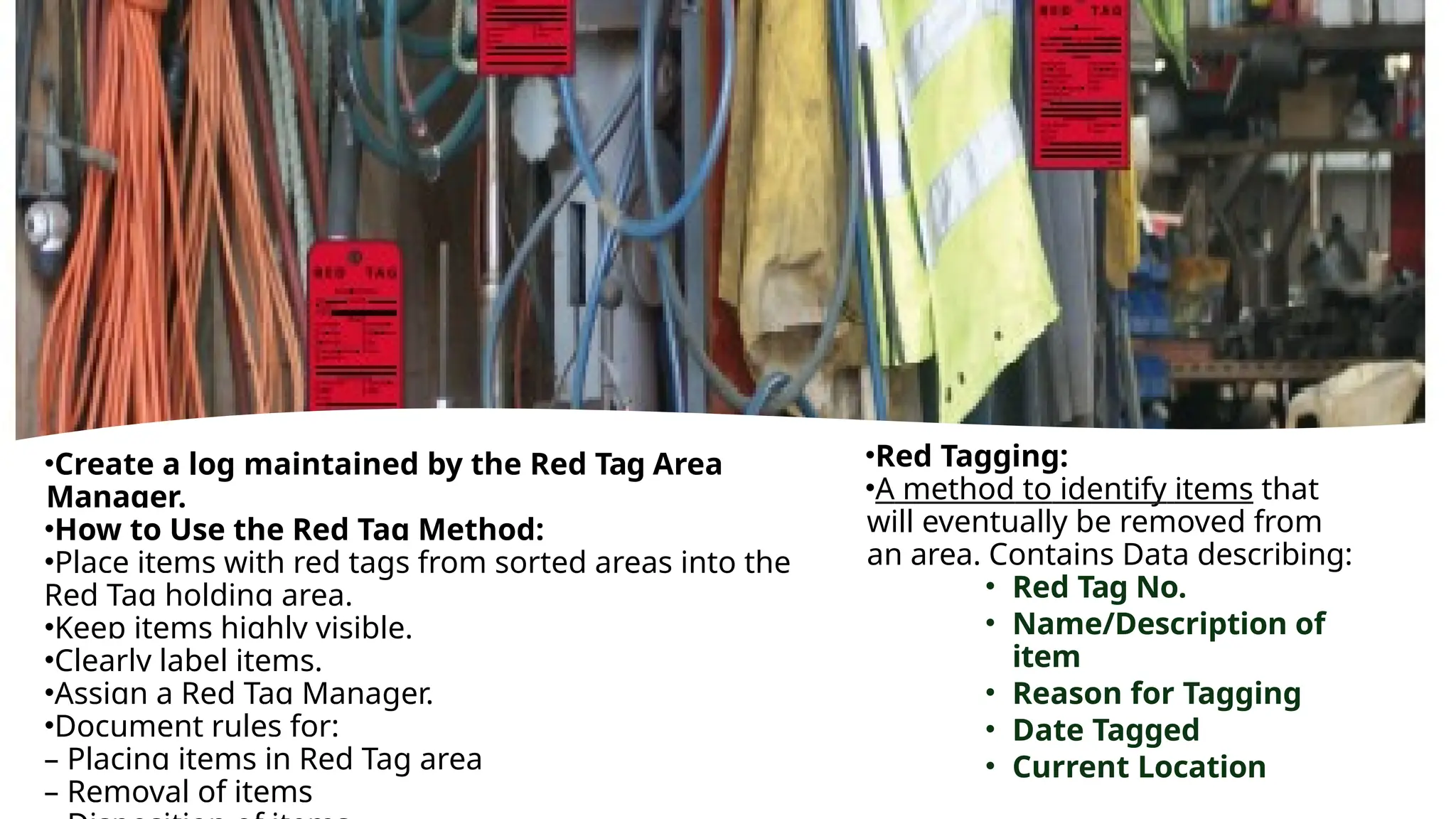 •Red Tagging:
•A method to identify items that
will eventually be removed from
an area. Contains Data describing:
• Red Tag No.
• Name/Description of
item
• Reason for Tagging
• Date Tagged
• Current Location
•Create a log maintained by the Red Tag Area
Manager.
•How to Use the Red Tag Method:
•Place items with red tags from sorted areas into the
Red Tag holding area.
•Keep items highly visible.
•Clearly label items.
•Assign a Red Tag Manager.
•Document rules for:
– Placing items in Red Tag area
– Removal of items
 