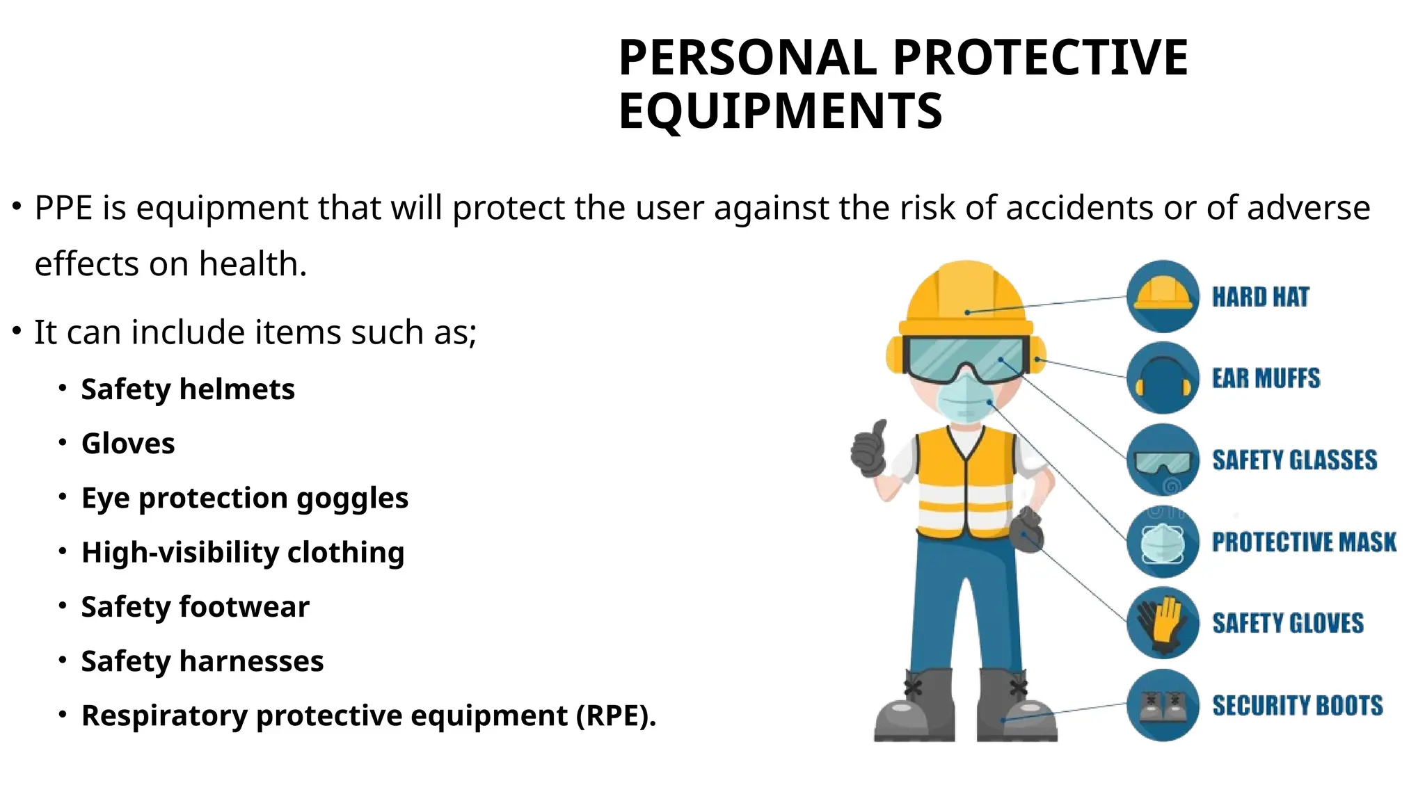 PERSONAL PROTECTIVE
EQUIPMENTS
• PPE is equipment that will protect the user against the risk of accidents or of adverse
effects on health.
• It can include items such as;
• Safety helmets
• Gloves
• Eye protection goggles
• High-visibility clothing
• Safety footwear
• Safety harnesses
• Respiratory protective equipment (RPE).
 