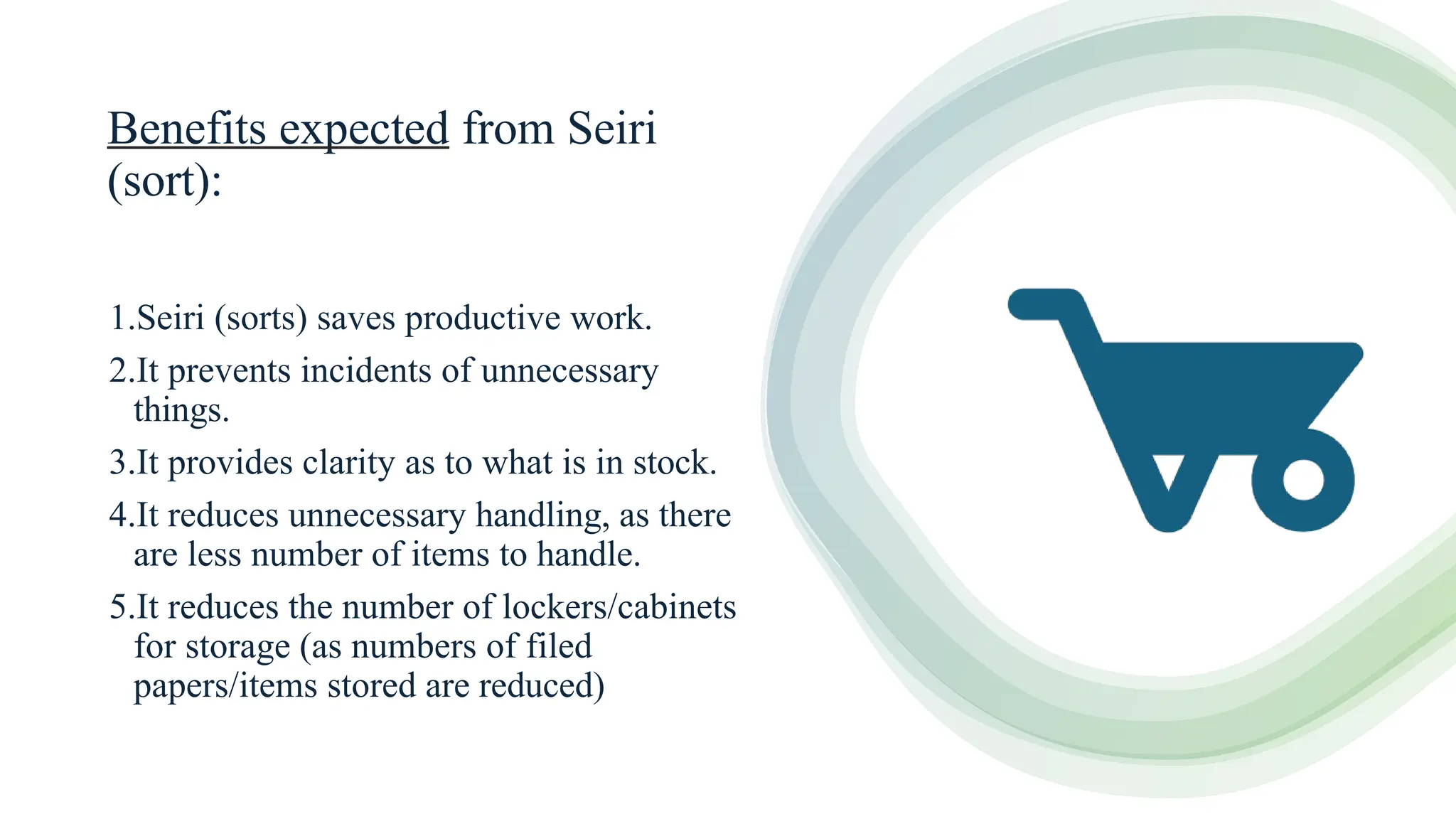 Benefits expected from Seiri
(sort):
1.Seiri (sorts) saves productive work.
2.It prevents incidents of unnecessary
things.
3.It provides clarity as to what is in stock.
4.It reduces unnecessary handling, as there
are less number of items to handle.
5.It reduces the number of lockers/cabinets
for storage (as numbers of filed
papers/items stored are reduced)
 