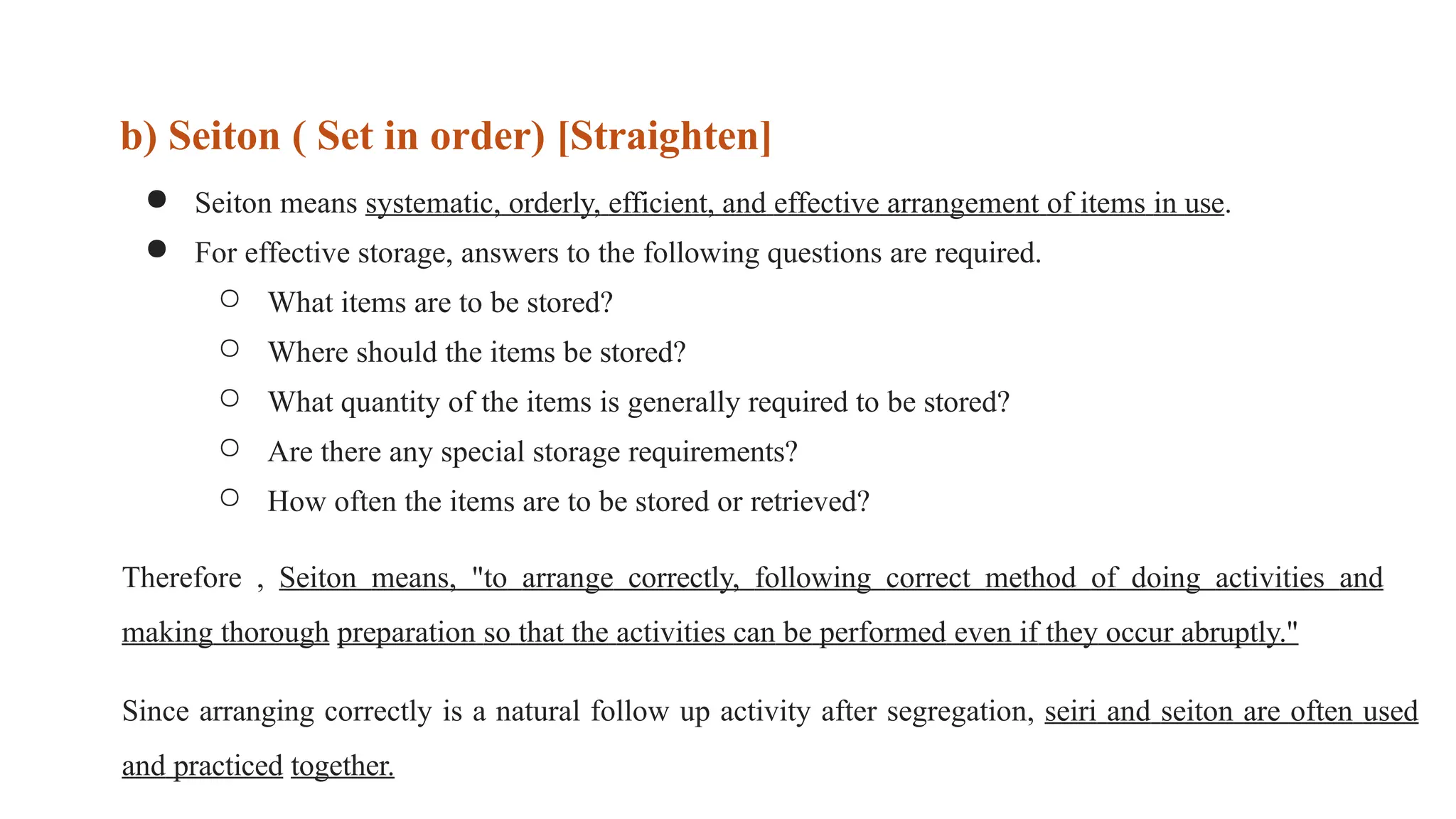 ● Seiton means systematic, orderly, efficient, and effective arrangement of items in use.
● For effective storage, answers to the following questions are required.
○ What items are to be stored?
○ Where should the items be stored?
○ What quantity of the items is generally required to be stored?
○ Are there any special storage requirements?
○ How often the items are to be stored or retrieved?
Therefore , Seiton means, "to arrange correctly, following correct method of doing activities and
making thorough preparation so that the activities can be performed even if they occur abruptly."
Since arranging correctly is a natural follow up activity after segregation, seiri and seiton are often used
and practiced together.
b) Seiton ( Set in order) [Straighten]
 