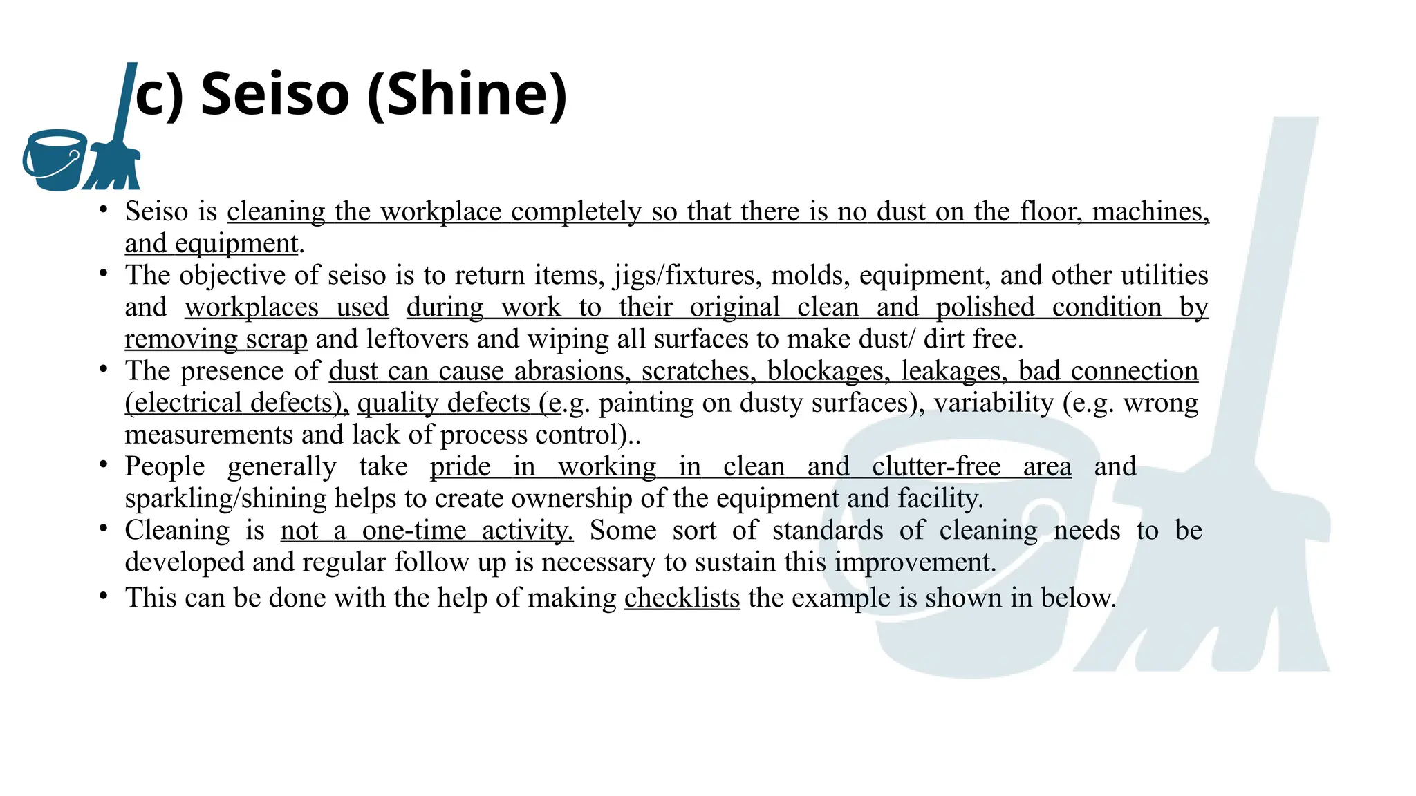 c) Seiso (Shine)
• Seiso is cleaning the workplace completely so that there is no dust on the floor, machines,
and equipment.
• The objective of seiso is to return items, jigs/fixtures, molds, equipment, and other utilities
and workplaces used during work to their original clean and polished condition by
removing scrap and leftovers and wiping all surfaces to make dust/ dirt free.
• The presence of dust can cause abrasions, scratches, blockages, leakages, bad connection
(electrical defects), quality defects (e.g. painting on dusty surfaces), variability (e.g. wrong
measurements and lack of process control)..
• People generally take pride in working in clean and clutter-free area and
sparkling/shining helps to create ownership of the equipment and facility.
• Cleaning is not a one-time activity. Some sort of standards of cleaning needs to be
developed and regular follow up is necessary to sustain this improvement.
• This can be done with the help of making checklists the example is shown in below.
 