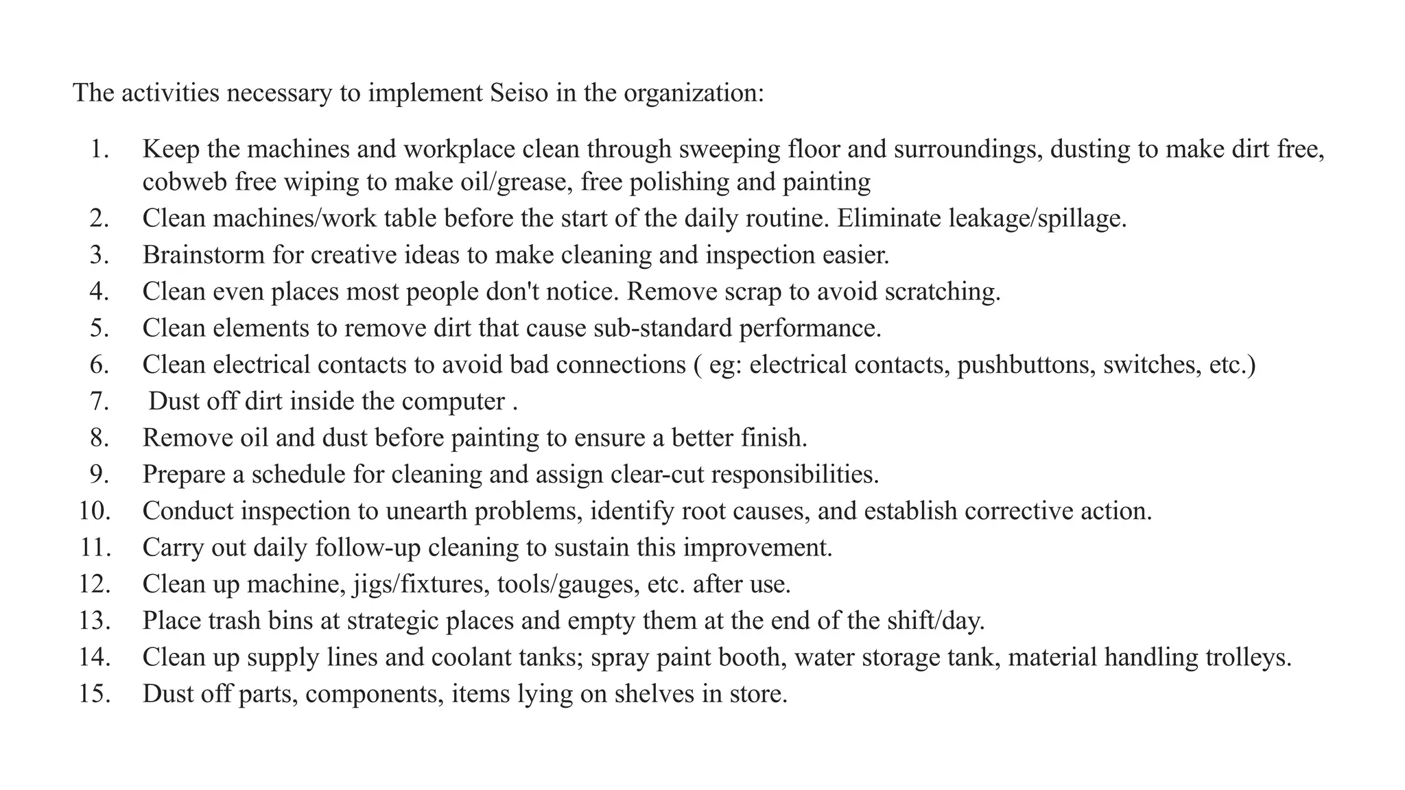 The activities necessary to implement Seiso in the organization:
1. Keep the machines and workplace clean through sweeping floor and surroundings, dusting to make dirt free,
cobweb free wiping to make oil/grease, free polishing and painting
2. Clean machines/work table before the start of the daily routine. Eliminate leakage/spillage.
3. Brainstorm for creative ideas to make cleaning and inspection easier.
4. Clean even places most people don't notice. Remove scrap to avoid scratching.
5. Clean elements to remove dirt that cause sub-standard performance.
6. Clean electrical contacts to avoid bad connections ( eg: electrical contacts, pushbuttons, switches, etc.)
7. Dust off dirt inside the computer .
8. Remove oil and dust before painting to ensure a better finish.
9. Prepare a schedule for cleaning and assign clear-cut responsibilities.
10. Conduct inspection to unearth problems, identify root causes, and establish corrective action.
11. Carry out daily follow-up cleaning to sustain this improvement.
12. Clean up machine, jigs/fixtures, tools/gauges, etc. after use.
13. Place trash bins at strategic places and empty them at the end of the shift/day.
14. Clean up supply lines and coolant tanks; spray paint booth, water storage tank, material handling trolleys.
15. Dust off parts, components, items lying on shelves in store.
 