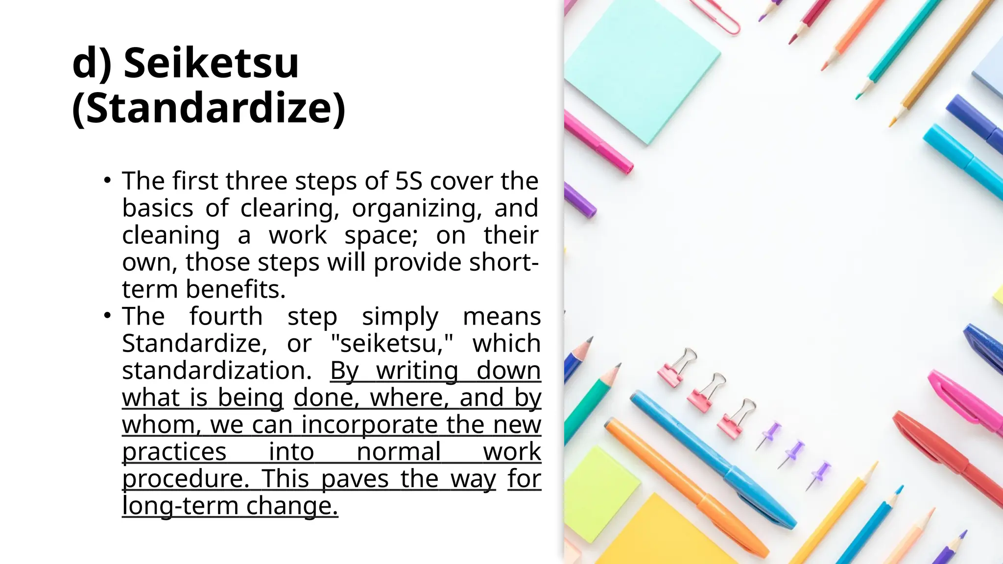 d) Seiketsu
(Standardize)
• The first three steps of 5S cover the
basics of clearing, organizing, and
cleaning a work space; on their
own, those steps will provide short-
term benefits.
• The fourth step simply means
Standardize, or "seiketsu," which
standardization. By writing down
what is being done, where, and by
whom, we can incorporate the new
practices into normal work
procedure. This paves the way for
long-term change.
 