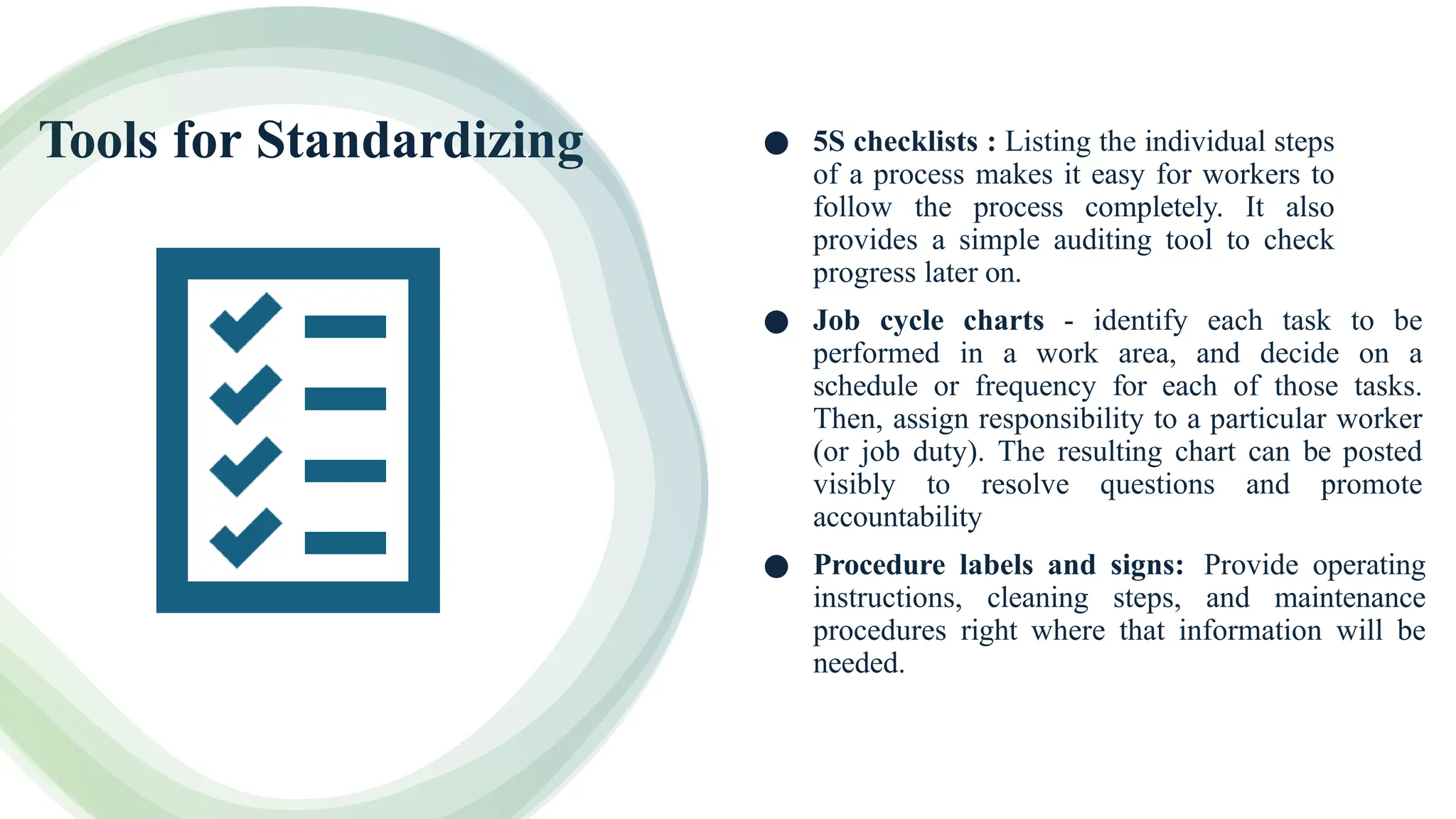 Tools for Standardizing ● 5S checklists : Listing the individual steps
of a process makes it easy for workers to
follow the process completely. It also
provides a simple auditing tool to check
progress later on.
● Job cycle charts - identify each task to be
performed in a work area, and decide on a
schedule or frequency for each of those tasks.
Then, assign responsibility to a particular worker
(or job duty). The resulting chart can be posted
visibly to resolve questions and promote
accountability
● Procedure labels and signs: Provide operating
instructions, cleaning steps, and maintenance
procedures right where that information will be
needed.
 