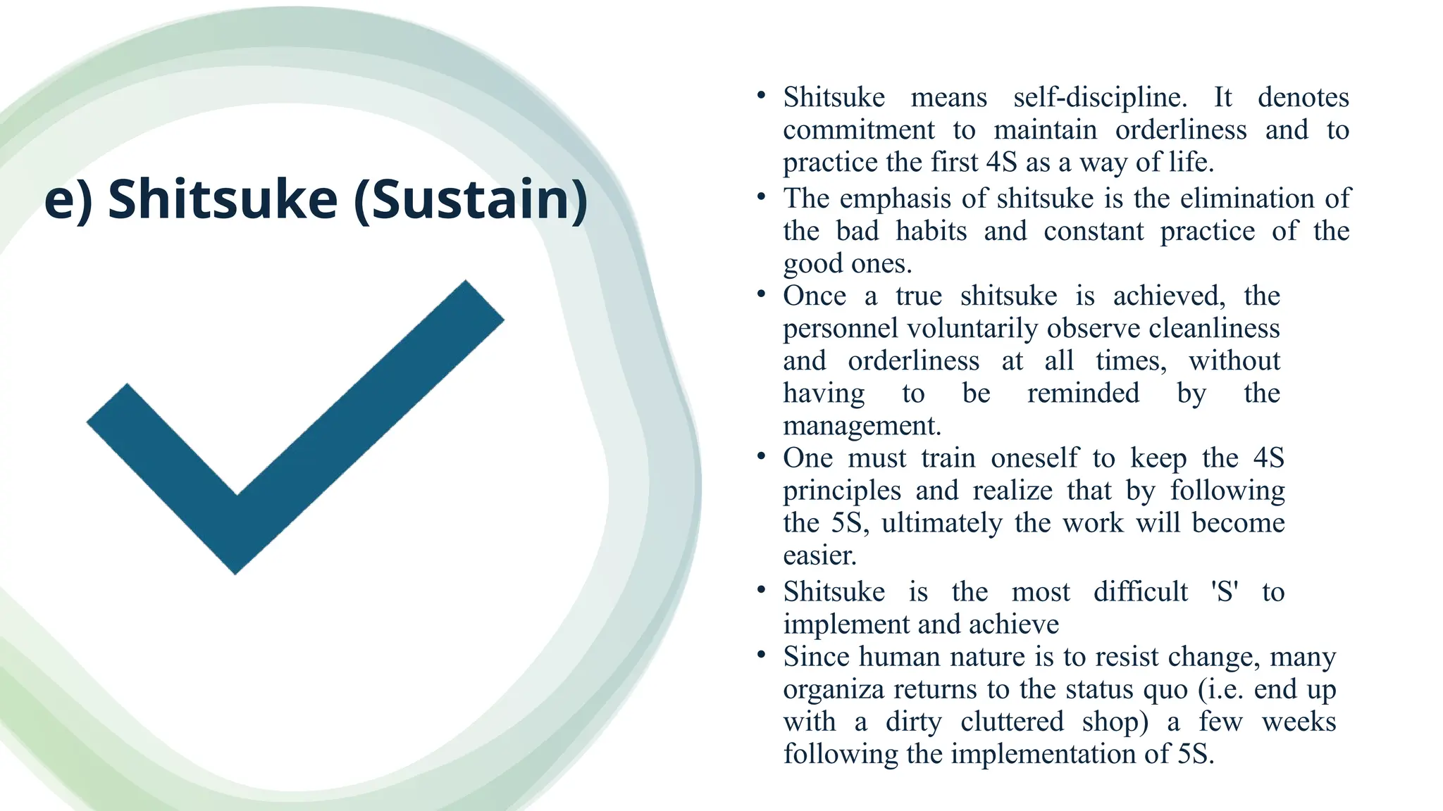 e) Shitsuke (Sustain)
• Shitsuke means self-discipline. It denotes
commitment to maintain orderliness and to
practice the first 4S as a way of life.
• The emphasis of shitsuke is the elimination of
the bad habits and constant practice of the
good ones.
• Once a true shitsuke is achieved, the
personnel voluntarily observe cleanliness
and orderliness at all times, without
having to be reminded by the
management.
• One must train oneself to keep the 4S
principles and realize that by following
the 5S, ultimately the work will become
easier.
• Shitsuke is the most difficult 'S' to
implement and achieve
• Since human nature is to resist change, many
organiza returns to the status quo (i.e. end up
with a dirty cluttered shop) a few weeks
following the implementation of 5S.
 