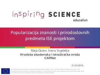 The Inspiring Science project has received funding from the European Union’s ICT Policy Support Programme as part of the
Competitiveness and Innovation Framework Programme. This publication reflects only the author’s views and the European Union
is not liable for any use that might be made of information contained therein.
Popularizacija znanosti i prirodoslovnih
predmeta ISE projektom
Maja Quien, Ivana Vugdelija
Hrvatska akademska i istraživačka mreža
CARNet
31.03.2015.
 