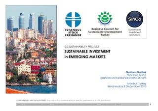 Sustainable
                                                                                                                                              Investment
                                                                                                                                               Architects




                                                                ISE SUSTAINABILITY PROJECT
                                                                SUSTAINABLE INVESTMENT
                                                                in EMERGING MARKETS



                                                                                                                                   Graham Sinclair
                                                                                                                                    Principal, SinCo
                                                                                                                graham.sinclair@sinclairconsult.com

                                                                                                                                      Istanbul, Turkey
                                                                                                                         Wednesday 8 December 2010




CONFIDENTIAL AND PROPRIETARY Any use of this material without specific permission is strictly prohibited.

 SinCo   | Sustainable Investment Architects   |   The Leading ESG Investment Architect in Emerging Markets   | sinclairconsult.com   ©2010                 1
 