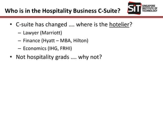 Who is in the Hospitality Business C-Suite?
• C-suite has changed …. where is the hotelier?
– Lawyer (Marriott)
– Finance (Hyatt – MBA, Hilton)
– Economics (IHG, FRHI)
• Not hospitality grads …. why not?
 