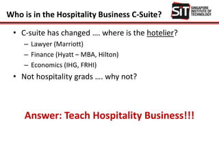 Who is in the Hospitality Business C-Suite?
• C-suite has changed …. where is the hotelier?
– Lawyer (Marriott)
– Finance (Hyatt – MBA, Hilton)
– Economics (IHG, FRHI)
• Not hospitality grads …. why not?
Answer: Teach Hospitality Business!!!
 