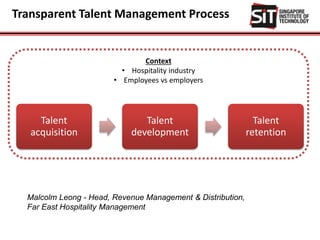 Transparent Talent Management Process
Talent
acquisition
Talent
development
Talent
retention
Context
• Hospitality industry
• Employees vs employers
Malcolm Leong - Head, Revenue Management & Distribution,
Far East Hospitality Management
 
