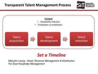 Transparent Talent Management Process
Talent
acquisition
Talent
development
Talent
retention
Context
• Hospitality industry
• Employees vs employers
Malcolm Leong - Head, Revenue Management & Distribution,
Far East Hospitality Management
Set a Timeline
 