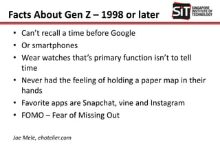 Facts About Gen Z – 1998 or later
• Can’t recall a time before Google
• Or smartphones
• Wear watches that’s primary function isn’t to tell
time
• Never had the feeling of holding a paper map in their
hands
• Favorite apps are Snapchat, vine and Instagram
• FOMO – Fear of Missing Out
Joe Mele, ehotelier.com
 