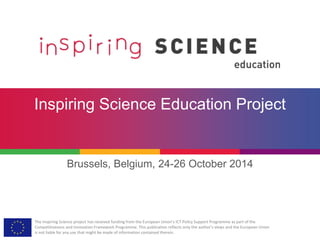 The Inspiring Science project has received funding from the European Union’s ICT Policy Support Programme as part of the
Competitiveness and Innovation Framework Programme. This publication reflects only the author’s views and the European Union
is not liable for any use that might be made of information contained therein.
Inspiring Science Education Project
Brussels, Belgium, 24-26 October 2014
 