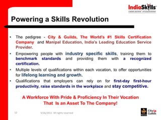 Powering a Skills Revolution

•   The pedigree - City & Guilds, The World’s #1 Skills Certification
    Company and Manipal Education, India’s Leading Education Service
    Provider.
•   Empowering people with industry specific skills, training them to
    benchmark standards and providing them with a recognized
    certification.
•   Multiple levels of qualifications within each vocation, to offer opportunities
    for lifelong learning and growth.
•   Qualifications that employers can rely on for first-day first-hour
    productivity, raise standards in the workplace and stay competitive.

         A Workforce With Pride & Proficiency In Their Vocation
                  That Is an Asset To The Company!
    12            5/26/2011 All rights reserved
 