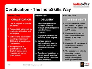Certification - The IndiaSkills Way
 World Class                           Impeccable                    Best In Class

      QUALIFICATION                            DELIVERY                  ASSESSMENTS
 1. Use of English in real-life        1. Industry experienced       1. Assessment marked on
    situations.                           Trainers, certified           two scales - A global
                                          through product specific      communication scale and
 2. Recognised worldwide by               train-the-trainer             ARPF scale.
    professional bodies and               program.
    employers.                                                       2. Units are designed to
                                       2. Engage/Study/Activate         match the assessment
 3. Defined and measurable                model to teach English.       criteria at A1 and A2
    learning outcomes of                                                levels.
    Skills and Underpinning            3. Various training
    Knowledge.                            methodologies used to      3. Consistent & transparent
                                          build the confidence in       assessment process
 4. Multiple levels of                    key communication             across centers
    qualifications to fit                 areas.
    English competence                                               4. The assessment criteria,
    required for career                4. Task-based questions to       accuracy, range ,
    progression.                          encourage all learning        pronunciation and
                                          styles: Visual, Auditory      fluency are applied
                                          and Kinesthetic.              throughout the test.

 13                 5/26/2011 All rights reserved
                                       5. Tapes
 