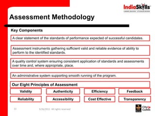 Assessment Methodology
Key Components
A clear statement of the standards of performance expected of successful candidates.


Assessment instruments gathering sufficient valid and reliable evidence of ability to
perform to the identified standards.

A quality control system ensuring consistent application of standards and assessments
over time and, where appropriate, place.

An administrative system supporting smooth running of the program.

Our Eight Principles of Assessment
       Validity                  Authenticity         Efficiency            Feedback

      Reliability               Accessibility       Cost Effective        Transparency

 15                 5/26/2011 All rights reserved
 