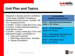 Unit Plan and Topics

• Designed to develop learner's confidence                 Course Module
  in key areas of English Competence.                  (Guided Learning Hours)
• Modular Short term course - duration 120
  hrs + Assessment time.                        Part A -- Giving Personal Information
• 2 months - 6 days a week @ 2.5 hrs a day.     (Units 1- 10) - 48 hrs
• 3 months - 2 days (weekend batches) a         Part B -- Social Situations
  week @ 5hrs a day.
                                                (Units 1- 8) - 20 hrs
• 4 months - 3 days a week @ 2.5 hrs a day.
• Delivered through a combination of            Part C -- Exchanging Information and
      Class room Lectures.                     opinions (Units 1- 8) - 16 hrs
      Role Plays, Discussions, Activities.
                                                Part D -- Presenting a topic
      Games, Simulations.
                                                (Units 1- 8) - 36 hrs




  18            5/26/2011 All rights reserved
 