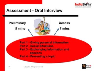 Assessment - Oral Interview

 Preliminary                              Access
     5 mins                               7 mins



        Part 1 - Giving personal Information
        Part 2 - Social Situations
        Part 3 - Exchanging Information and
                opinions
        Part 4 - Presenting a topic


21        5/26/2011 All rights reserved
 