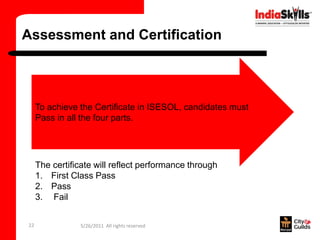 Assessment and Certification



     To achieve the Certificate in ISESOL, candidates must
     Pass in all the four parts.




     The certificate will reflect performance through
     1. First Class Pass
     2. Pass
     3. Fail


22              5/26/2011 All rights reserved
 