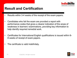 Result and Certification
• Results within 3-4 weeks of the receipt of the exam papers.

• Candidates who fail the exam are provided a report with
  performance codes that gives a clearer indication of the areas of
  weakness in learners’ examinations, providing key information to
  help identify required remedial work.

• Certificates for International English qualifications is issued within 6-
  8 weeks of receipt of exam papers.

• The certificate is valid indefinitely.



  23             5/26/2011 All rights reserved
 