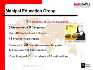 Manipal Education Group

                   Six Decades of Quality Education
     3 Universities & 9 Campuses
     Over 30 Professional Colleges

     13 Professional streams

     Presence in 20 Countries across the globe
     170 courses 180,000 students

     Over foreign 4,500 students - 53 nationalities


     4          5/26/2011 All rights reserved
4
 