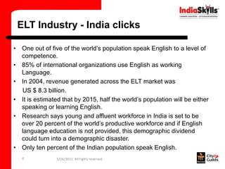 ELT Industry - India clicks

• One out of five of the world’s population speak English to a level of
  competence.
• 85% of international organizations use English as working
  Language.
• In 2004, revenue generated across the ELT market was
  US $ 8.3 billion.
• It is estimated that by 2015, half the world’s population will be either
  speaking or learning English.
• Research says young and affluent workforce in India is set to be
  over 20 percent of the world’s productive workforce and if English
  language education is not provided, this demographic dividend
  could turn into a demographic disaster.
• Only ten percent of the Indian population speak English.
   9            5/26/2011 All rights reserved
 