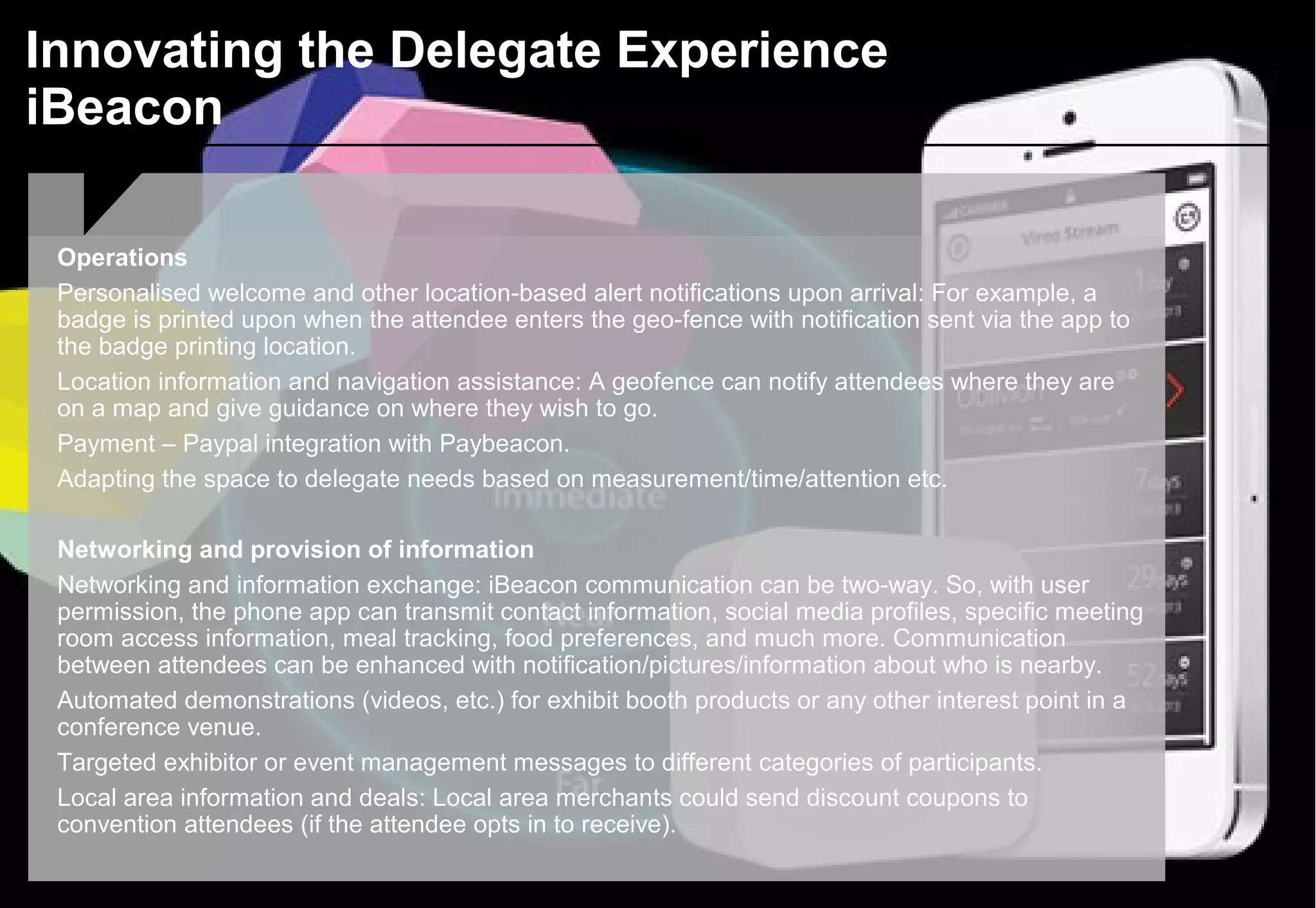 Innovating the Delegate Experience
iBeacon
Operations
Personalised welcome and other location-based alert notifications upon arrival: For example, a
badge is printed upon when the attendee enters the geo-fence with notification sent via the app to
the badge printing location.
Location information and navigation assistance: A geofence can notify attendees where they are
on a map and give guidance on where they wish to go.
Payment – Paypal integration with Paybeacon.
Adapting the space to delegate needs based on measurement/time/attention etc.
Networking and provision of information
Networking and information exchange: iBeacon communication can be two-way. So, with user
permission, the phone app can transmit contact information, social media profiles, specific meeting
room access information, meal tracking, food preferences, and much more. Communication
between attendees can be enhanced with notification/pictures/information about who is nearby.
Automated demonstrations (videos, etc.) for exhibit booth products or any other interest point in a
conference venue.
Targeted exhibitor or event management messages to different categories of participants.
Local area information and deals: Local area merchants could send discount coupons to
convention attendees (if the attendee opts in to receive).
 