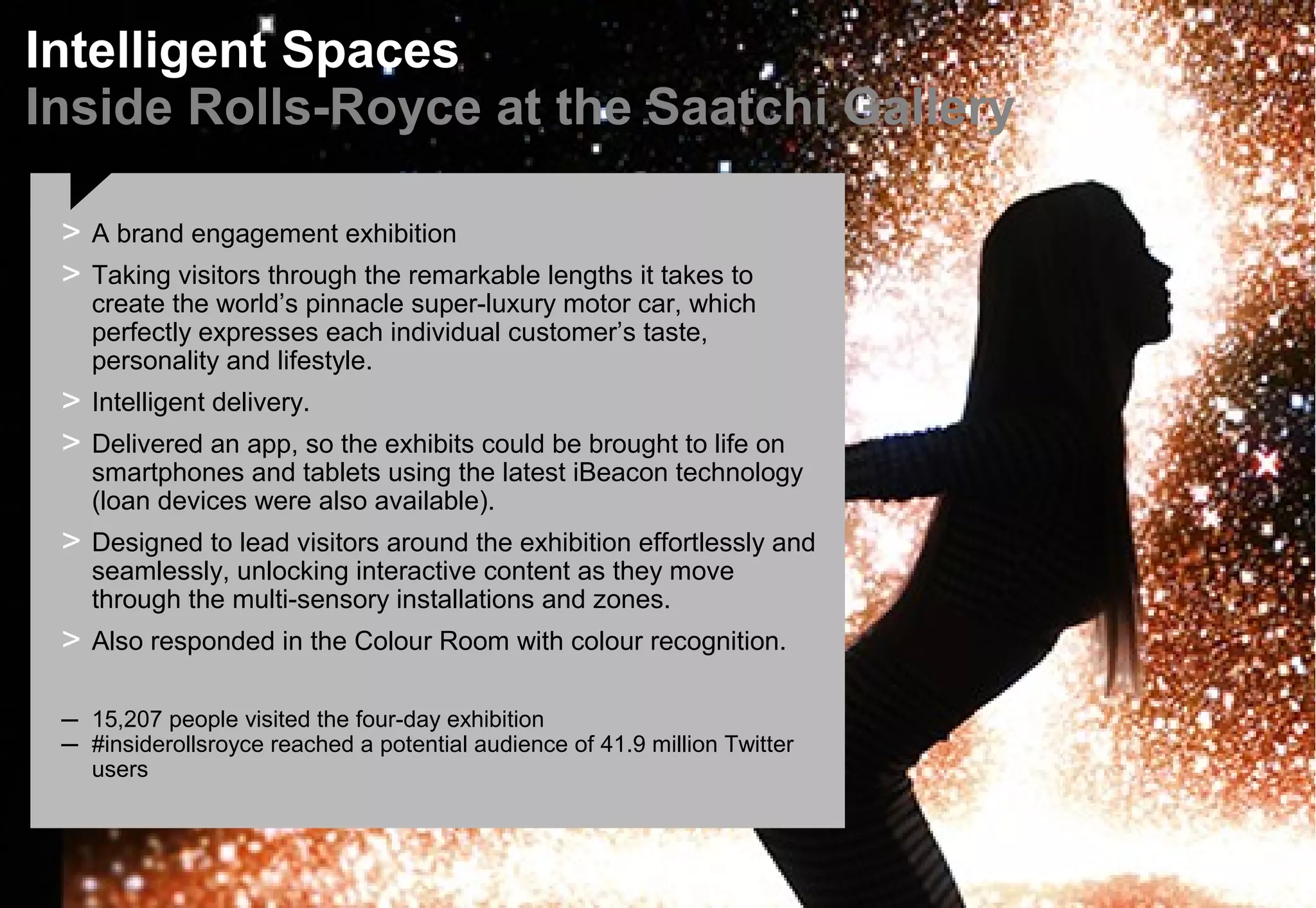 Intelligent Spaces
Inside Rolls-Royce at the Saatchi Gallery
> A brand engagement exhibition
> Taking visitors through the remarkable lengths it takes to
create the world’s pinnacle super-luxury motor car, which
perfectly expresses each individual customer’s taste,
personality and lifestyle.
> Intelligent delivery.
> Delivered an app, so the exhibits could be brought to life on
smartphones and tablets using the latest iBeacon technology
(loan devices were also available).
> Designed to lead visitors around the exhibition effortlessly and
seamlessly, unlocking interactive content as they move
through the multi-sensory installations and zones.
> Also responded in the Colour Room with colour recognition.
– 15,207 people visited the four-day exhibition
– #insiderollsroyce reached a potential audience of 41.9 million Twitter
users
 