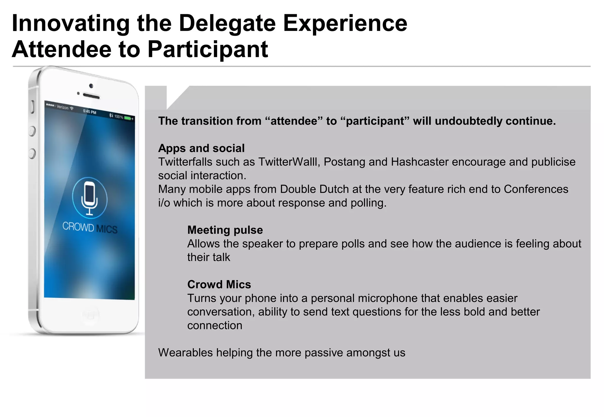 Innovating the Delegate Experience
Attendee to Participant
The transition from “attendee” to “participant” will undoubtedly continue.
Apps and social
Twitterfalls such as TwitterWalll, Postang and Hashcaster encourage and publicise
social interaction.
Many mobile apps from Double Dutch at the very feature rich end to Conferences
i/o which is more about response and polling.
Meeting pulse
Allows the speaker to prepare polls and see how the audience is feeling about
their talk
Crowd Mics
Turns your phone into a personal microphone that enables easier
conversation, ability to send text questions for the less bold and better
connection
Wearables helping the more passive amongst us
 