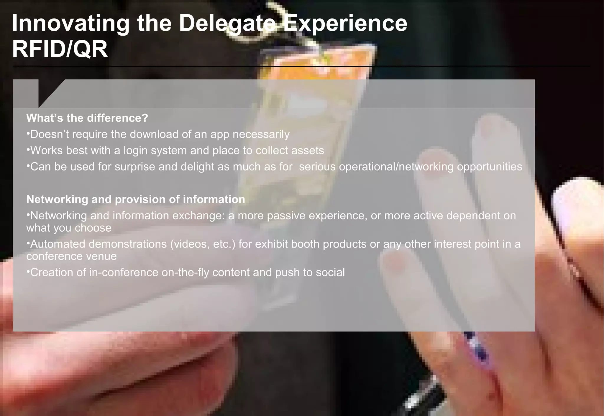 Innovating the Delegate Experience
RFID/QR
What’s the difference?
•Doesn’t require the download of an app necessarily
•Works best with a login system and place to collect assets
•Can be used for surprise and delight as much as for serious operational/networking opportunities
Networking and provision of information
•Networking and information exchange: a more passive experience, or more active dependent on
what you choose
•Automated demonstrations (videos, etc.) for exhibit booth products or any other interest point in a
conference venue
•Creation of in-conference on-the-fly content and push to social
 