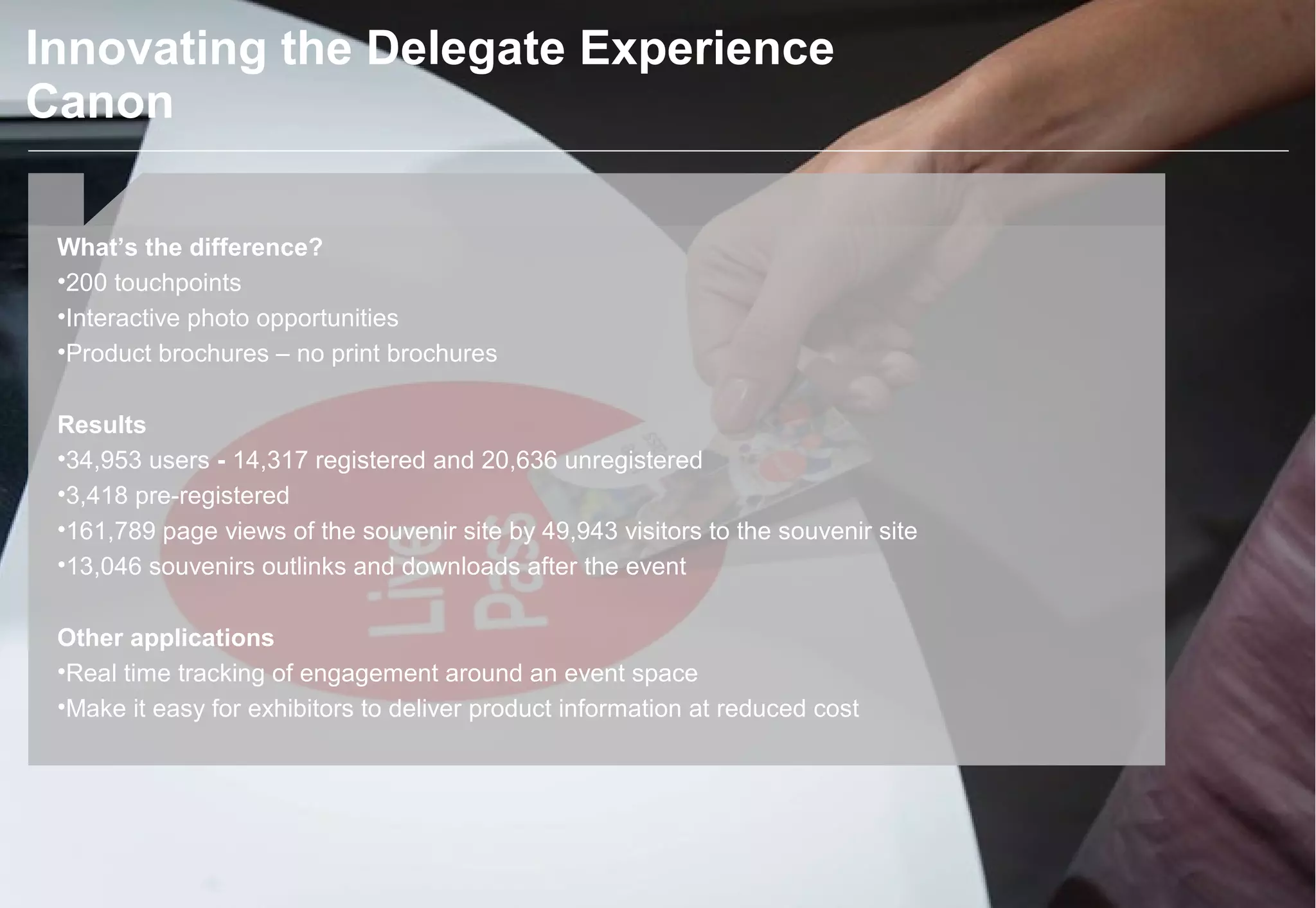 What’s the difference?
•200 touchpoints
•Interactive photo opportunities
•Product brochures – no print brochures
Results
•34,953 users - 14,317 registered and 20,636 unregistered
•3,418 pre-registered
•161,789 page views of the souvenir site by 49,943 visitors to the souvenir site
•13,046 souvenirs outlinks and downloads after the event
Other applications
•Real time tracking of engagement around an event space
•Make it easy for exhibitors to deliver product information at reduced cost
Innovating the Delegate Experience
Canon
 