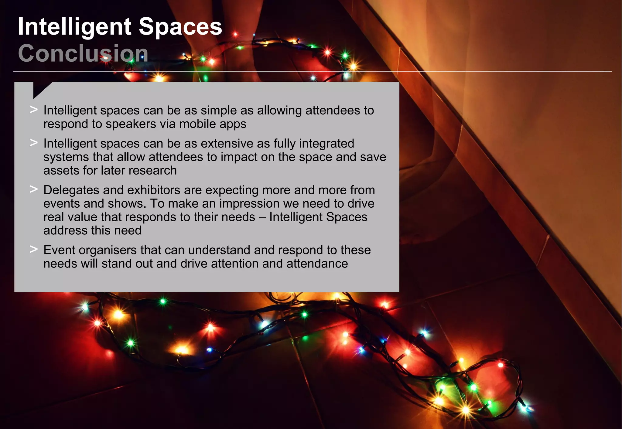 Intelligent Spaces
Conclusion
> Intelligent spaces can be as simple as allowing attendees to
respond to speakers via mobile apps
> Intelligent spaces can be as extensive as fully integrated
systems that allow attendees to impact on the space and save
assets for later research
> Delegates and exhibitors are expecting more and more from
events and shows. To make an impression we need to drive
real value that responds to their needs – Intelligent Spaces
address this need
> Event organisers that can understand and respond to these
needs will stand out and drive attention and attendance
 