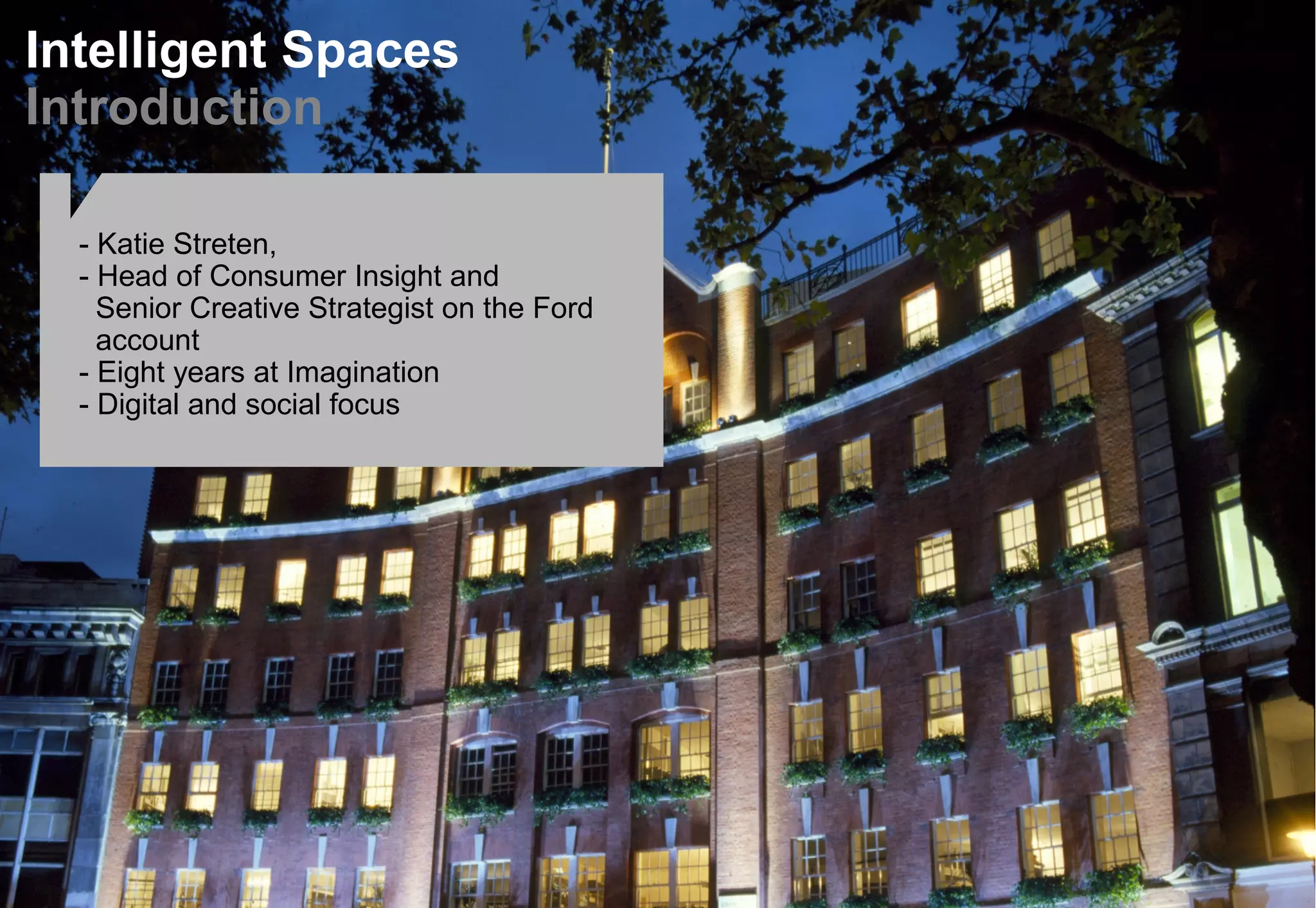 Intelligent Spaces
Introduction
- Katie Streten,
- Head of Consumer Insight and
Senior Creative Strategist on the Ford
account
- Eight years at Imagination
- Digital and social focus
 