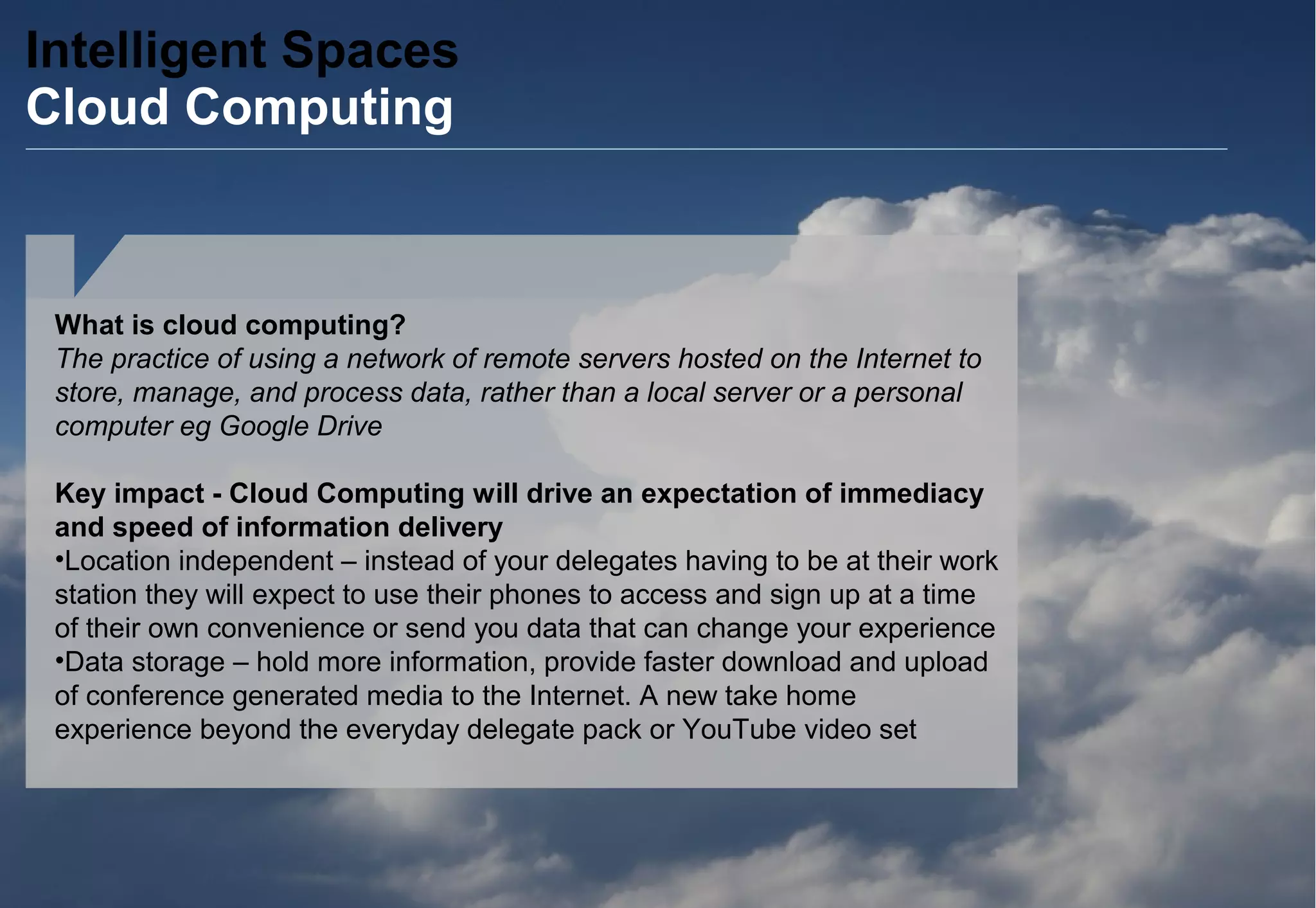 Intelligent Spaces
Cloud Computing
What is cloud computing?
The practice of using a network of remote servers hosted on the Internet to
store, manage, and process data, rather than a local server or a personal
computer eg Google Drive
Key impact - Cloud Computing will drive an expectation of immediacy
and speed of information delivery
•Location independent – instead of your delegates having to be at their work
station they will expect to use their phones to access and sign up at a time
of their own convenience or send you data that can change your experience
•Data storage – hold more information, provide faster download and upload
of conference generated media to the Internet. A new take home
experience beyond the everyday delegate pack or YouTube video set
 