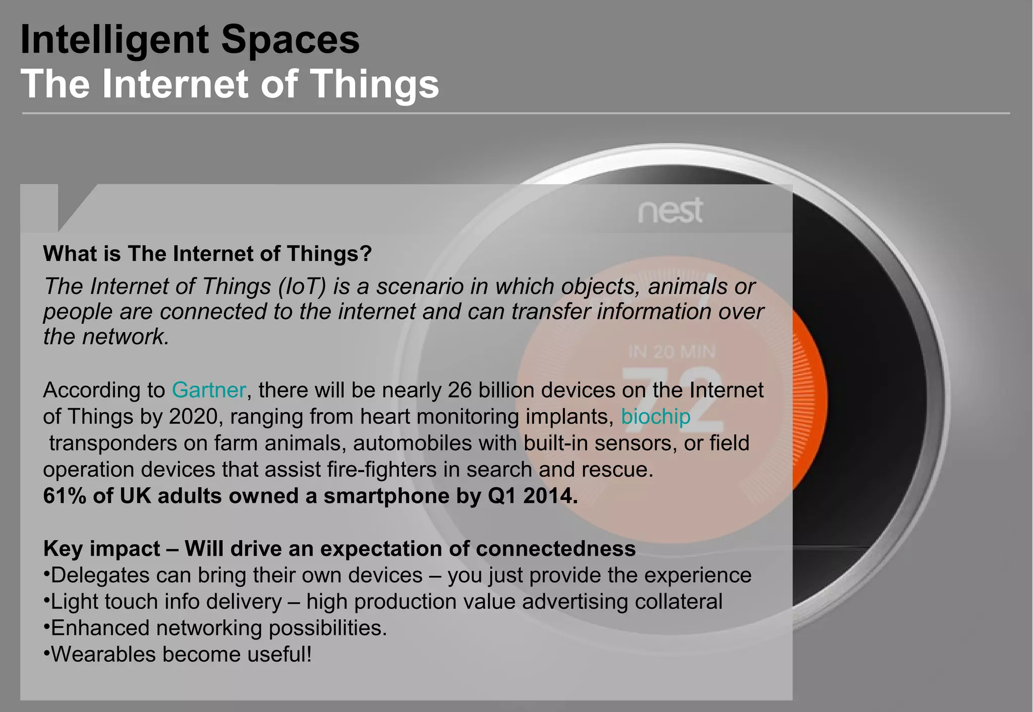 Intelligent Spaces
The Internet of Things
What is The Internet of Things?
The Internet of Things (IoT) is a scenario in which objects, animals or
people are connected to the internet and can transfer information over
the network.
According to Gartner, there will be nearly 26 billion devices on the Internet
of Things by 2020, ranging from heart monitoring implants, biochip
transponders on farm animals, automobiles with built-in sensors, or field
operation devices that assist fire-fighters in search and rescue.
61% of UK adults owned a smartphone by Q1 2014.
Key impact – Will drive an expectation of connectedness
•Delegates can bring their own devices – you just provide the experience
•Light touch info delivery – high production value advertising collateral
•Enhanced networking possibilities.
•Wearables become useful!
 