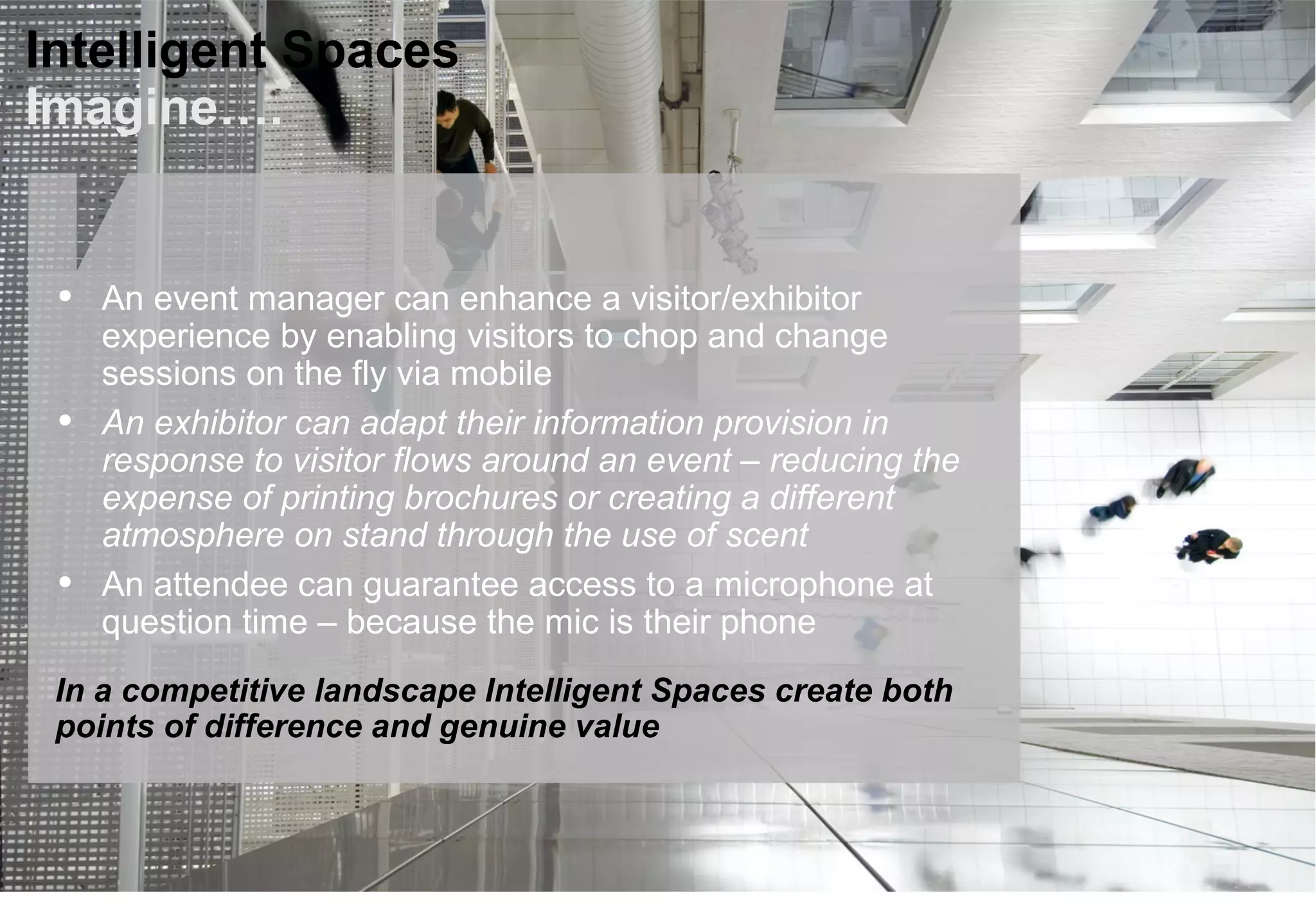 Intelligent Spaces
Imagine….
• An event manager can enhance a visitor/exhibitor
experience by enabling visitors to chop and change
sessions on the fly via mobile
• An exhibitor can adapt their information provision in
response to visitor flows around an event – reducing the
expense of printing brochures or creating a different
atmosphere on stand through the use of scent
• An attendee can guarantee access to a microphone at
question time – because the mic is their phone
In a competitive landscape Intelligent Spaces create both
points of difference and genuine value
 