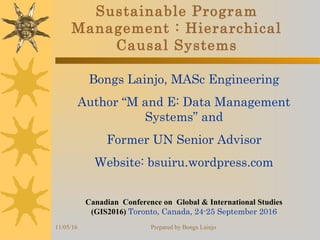 11/05/16 Prepared by Bongs Lainjo
Sustainable Program
Management : Hierarchical
Causal Systems
Bongs Lainjo, MASc Engineering
Author “M and E: Data Management
Systems” and
Former UN Senior Advisor
Website: bsuiru.wordpress.com
Canadian  Conference on  Global & International Studies 
(GIS2016) Toronto, Canada, 24-25 September 2016
 