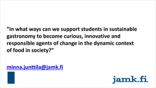”In what ways can we support students in sustainable
gastronomy to become curious, innovative and
responsible agents of change in the dynamic context
of food in society?”
minna.junttila@jamk.fi
 