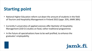 Starting point
• National Higher Education reform cut down the amount of students in the field
of Tourism and Hospitality Management in Finland 2013 (appr. 35%, JAMK 38%)
• Currently 5 universities of applied sciences offer Bachelor of Hospitality
Management (210 Cr) studies on food, rather traditional programmes
• In the future all specialisations have to be well profiled, to enhance the
graduates’ employability
 