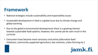 Framework
• National strategies include sustainability and responsibility issues
• Sustainable development in food is a global issue due to climate change and
global warming
• Due to the global environmental developments there is a growing interest
towards sustainable food systems, however, this cannot yet be seen much in the
curricula
• Consumers have become more conscious and active (alternative food
initiatives, community supported agriculture, box schemes, urban farming etc.)
 