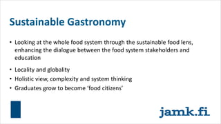 Sustainable Gastronomy
• Looking at the whole food system through the sustainable food lens,
enhancing the dialogue between the food system stakeholders and
education
• Locality and globality
• Holistic view, complexity and system thinking
• Graduates grow to become ‘food citizens’
 