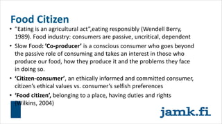 Food Citizen
• ”Eating is an agricultural act”,eating responsibly (Wendell Berry,
1989). Food industry: consumers are passive, uncritical, dependent
• Slow Food: ’Co-producer’ is a conscious consumer who goes beyond
the passive role of consuming and takes an interest in those who
produce our food, how they produce it and the problems they face
in doing so.
• ‘Citizen-consumer’, an ethically informed and committed consumer,
citizen’s ethical values vs. consumer’s selfish preferences
• ‘Food citizen’, belonging to a place, having duties and rights
(Wilkins, 2004)
 