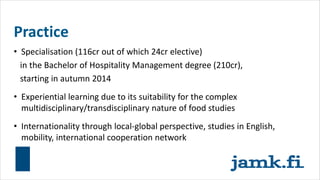 Practice
• Specialisation (116cr out of which 24cr elective)
in the Bachelor of Hospitality Management degree (210cr),
starting in autumn 2014
• Experiential learning due to its suitability for the complex
multidisciplinary/transdisciplinary nature of food studies
• Internationality through local-global perspective, studies in English,
mobility, international cooperation network
 