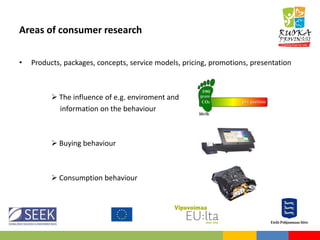 Areas of consumer research
• Products, packages, concepts, service models, pricing, promotions, presentation
 The influence of e.g. enviroment and
information on the behaviour
 Buying behaviour
 Consumption behaviour
 