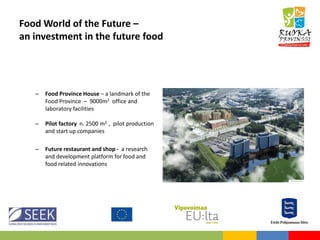 Food World of the Future –
an investment in the future food
– Food Province House – a landmark of the
Food Province – 9000m2 office and
laboratory facilities
– Pilot factory n. 2500 m2 , pilot production
and start up companies
– Future restaurant and shop - a research
and development platform for food and
food related innovations
 