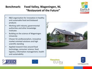 Benchmark: Food Valley, Wageningen, NL
”Restaurant of the Future”
• R&D organisation for innovation in healthy
and sustainable food and biobased
products
• Working with industry, governmental
authorities and other knowledge
institutes
• Building on the science of Wageningen
University
• Chosen for professionalism, innovative
market oriented solutions and high
scientific standing
• Applied research lines around food
technology, consumer science, food
logistics, information management, health
and sustainability
 