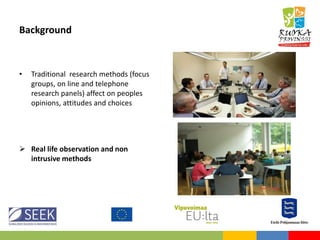 Background
• Traditional research methods (focus
groups, on line and telephone
research panels) affect on peoples
opinions, attitudes and choices
 Real life observation and non
intrusive methods
 