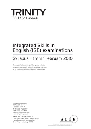 Integrated Skills in
English (ISE) examinations
Syllabus — from 1 February 2010
These qualifications in English for speakers of other
languages are mapped to Levels A2, B1, B2, C1 and C2
in the Common European Framework of Reference




Trinity College London
89 Albert Embankment
London SE1 7TP UK
T +44 (0)20 7820 6100
F +44 (0)20 7820 6161
E esol@trinitycollege.co.uk
www.trinitycollege.co.uk
Patron HRH The Duke of Kent KG
Copyright © 2009 Trinity College London
Published by Trinity College London
Second impression, August 2010
                                                                   Trinity College London is a Full Member of
                                                        the Association of Language Testers in Europe (ALTE)
 