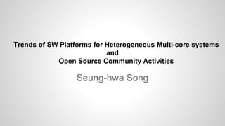 Trends of SW Platforms for Heterogeneous Multi-core systems
and
Open Source Community Activities
Seung-hwa Song
 